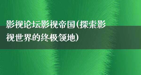 影视论坛影视帝国(探索影视世界的终极领地)