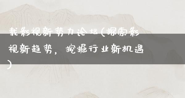 载影视新势力论坛(探索影视新趋势，挖掘行业新机遇)