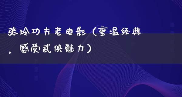 张玲功夫老电影（重温经典，感受武侠魅力）