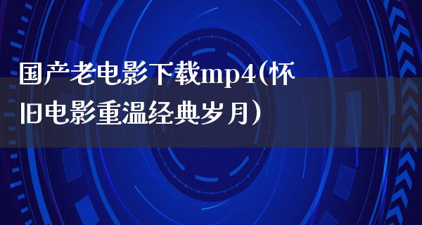 国产老电影下载mp4(怀旧电影重温经典岁月)