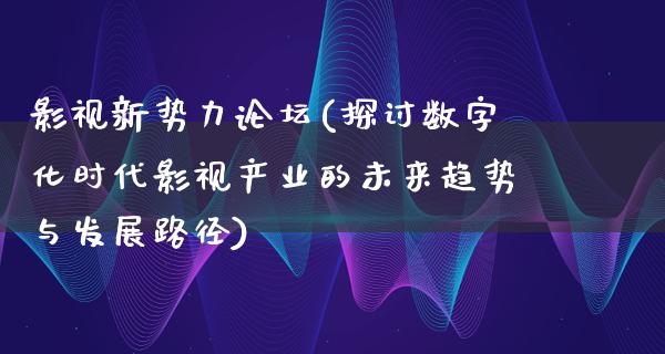 影视新势力论坛(探讨数字化时代影视产业的未来趋势与发展路径)