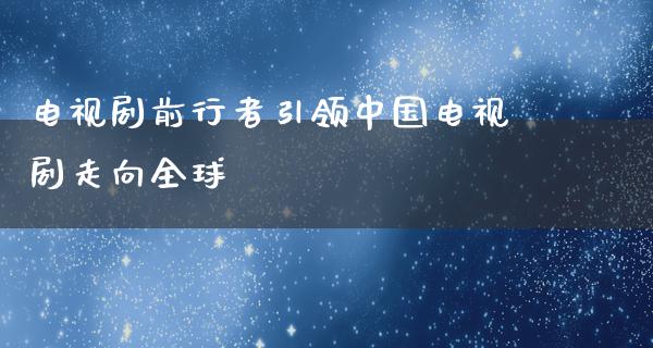 电视剧前行者引领中国电视剧走向全球