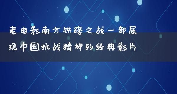 老电影南方铁路之战一部展现中国抗战精神的经典影片