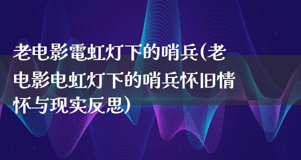 老电影電虹灯下的哨兵(老电影电虹灯下的哨兵怀旧情怀与现实反思)