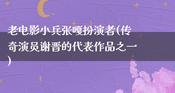 老电影小兵张嘎扮演者(传奇演员谢晋的代表作品之一)