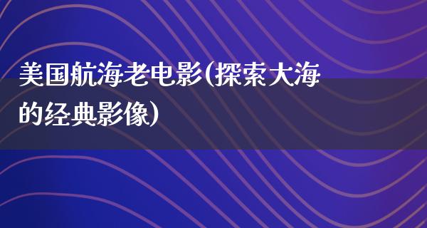 美国航海老电影(探索大海的经典影像)