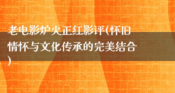 老电影炉火正红影评(怀旧情怀与文化传承的完美结合)