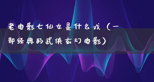 老电影七仙女是什么戏（一部经典的武侠玄幻电影）