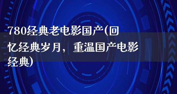 780经典老电影国产(回忆经典岁月，重温国产电影经典)