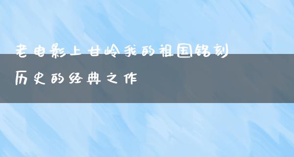 老电影上甘岭我的祖国铭刻历史的经典之作