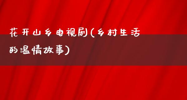 花开山乡电视剧(乡村生活的温情故事)