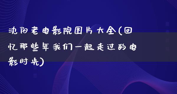 沈阳老电影院图片大全(回忆那些年我们一起走过的电影时光)