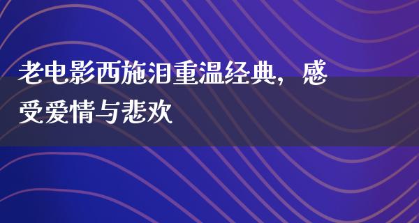 老电影西施泪重温经典，感受爱情与悲欢