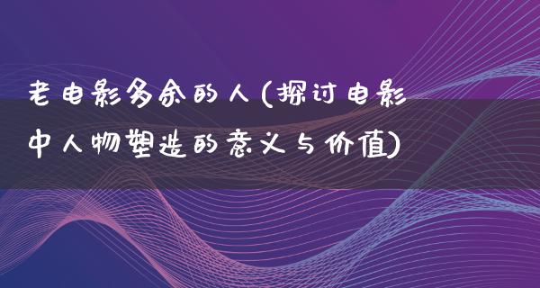 老电影多余的人(探讨电影中人物塑造的意义与价值)