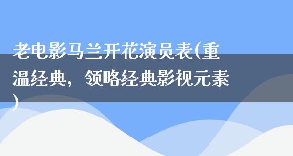 老电影马兰开花演员表(重温经典，领略经典影视元素)