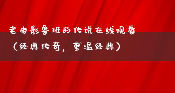 老电影鲁班的传说在线观看（经典传奇，重温经典）