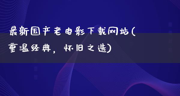 最新国产老电影下载网站(重温经典，怀旧之选)