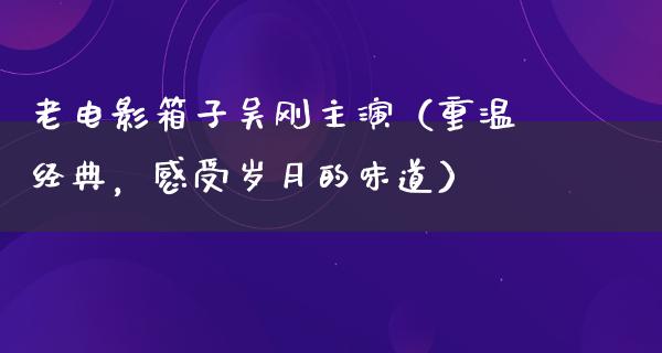 老电影箱子吴刚主演（重温经典，感受岁月的味道）