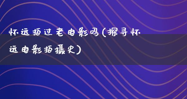 怀远拍过老电影吗(探寻怀远电影拍摄史)