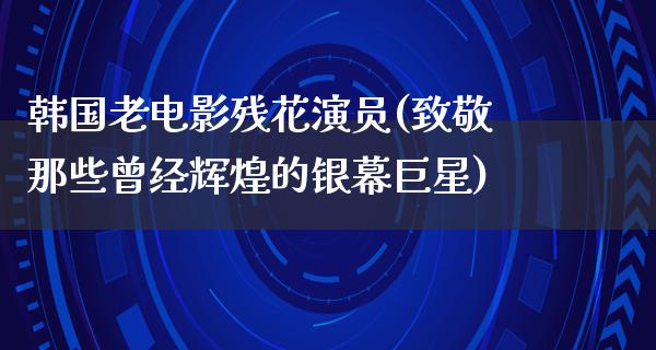 韩国老电影残花演员(致敬那些曾经辉煌的银幕巨星)