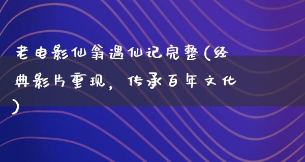 老电影仙翁遇仙记完整(经典影片重现，传承百年文化)