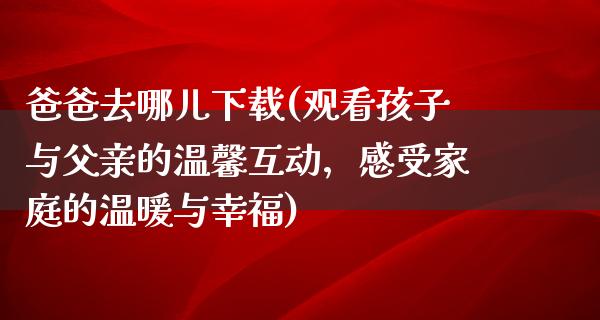 爸爸去哪儿下载(观看孩子与父亲的温馨互动，感受家庭的温暖与幸福)