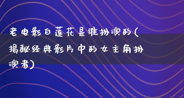 老电影白莲花是谁扮演的(揭秘经典影片中的女主角扮演者)