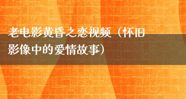 老电影黄昏之恋视频（怀旧影像中的爱情故事）