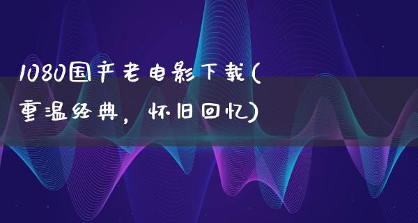 1080国产老电影下载(重温经典，怀旧回忆)