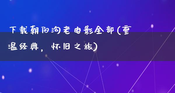 下载朝阳沟老电影全部(重温经典，怀旧之旅)