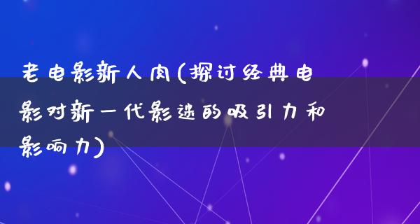 老电影新人肉(探讨经典电影对新一代影迷的吸引力和影响力)