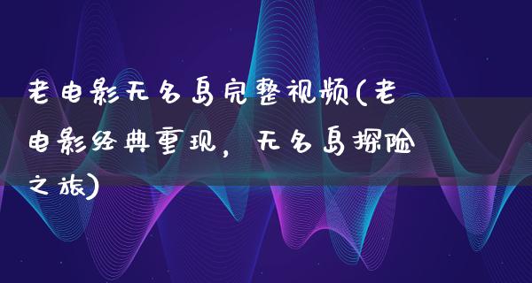 老电影无名岛完整视频(老电影经典重现，无名岛探险之旅)