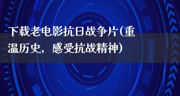 下载老电影抗日战争片(重温历史，感受抗战精神)