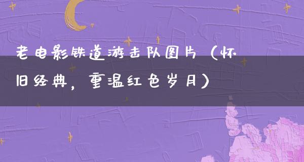 老电影铁道游击队图片（怀旧经典，重温红色岁月）