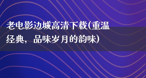 老电影边城高清下载(重温经典，品味岁月的韵味)