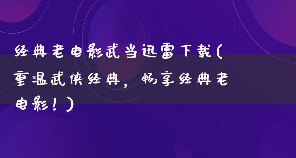 经典老电影武当迅雷下载(重温武侠经典，畅享经典老电影！)