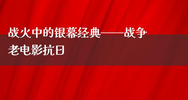 战火中的银幕经典——战争老电影抗日