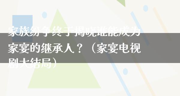 家族纷争终于揭晓谁能成为家宴的继承人？（家宴电视剧大结局）