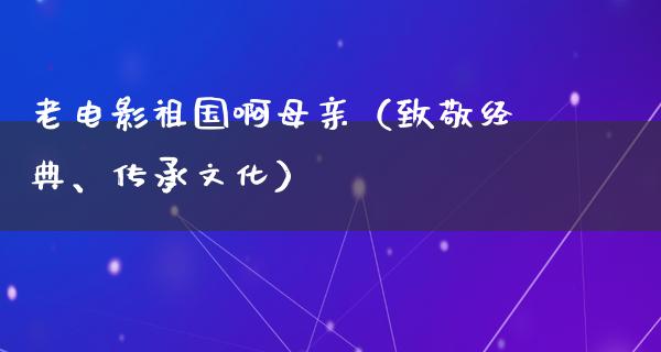 老电影祖国啊母亲（致敬经典、传承文化）