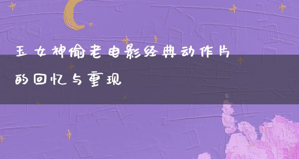 玉女神偷老电影经典动作片的回忆与重现