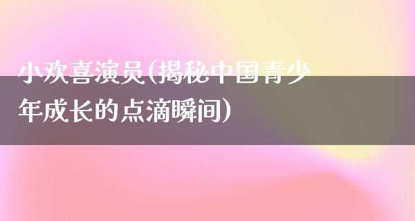 小欢喜演员(揭秘中国青少年成长的点滴瞬间)