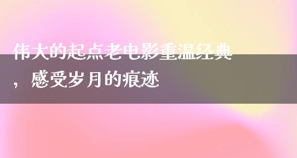 伟大的起点老电影重温经典，感受岁月的痕迹