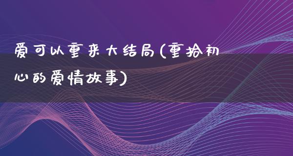 爱可以重来大结局(重拾初心的爱情故事)