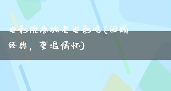 电影院会放老电影吗(回顾经典，重温情怀)