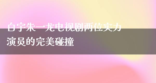 白宇朱一龙电视剧两位实力演员的完美碰撞