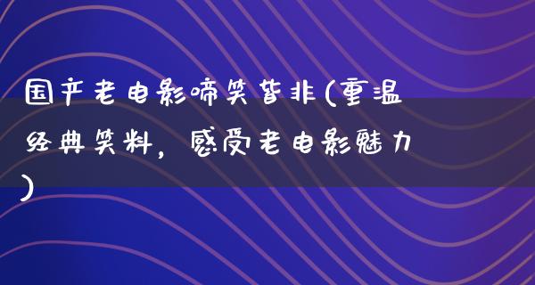 国产老电影啼笑皆非(重温经典笑料，感受老电影魅力)