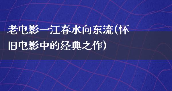 老电影一江春水向东流(怀旧电影中的经典之作)