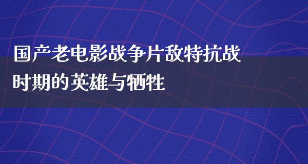 国产老电影战争片敌特抗战时期的英雄与牺牲