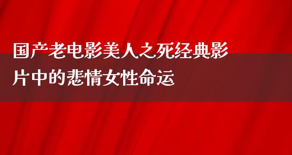 国产老电影美人之死经典影片中的悲情女性命运