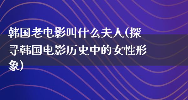 韩国老电影叫什么夫人(探寻韩国电影历史中的女性形象)